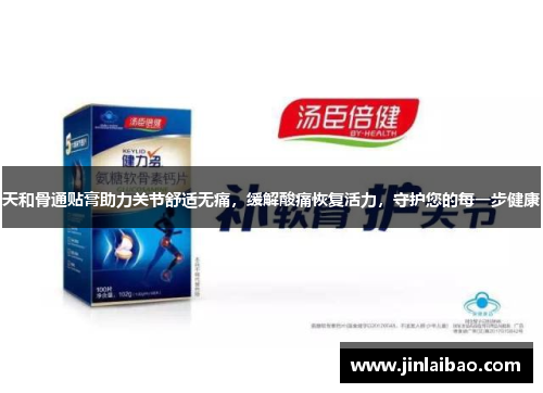 天和骨通贴膏助力关节舒适无痛，缓解酸痛恢复活力，守护您的每一步健康